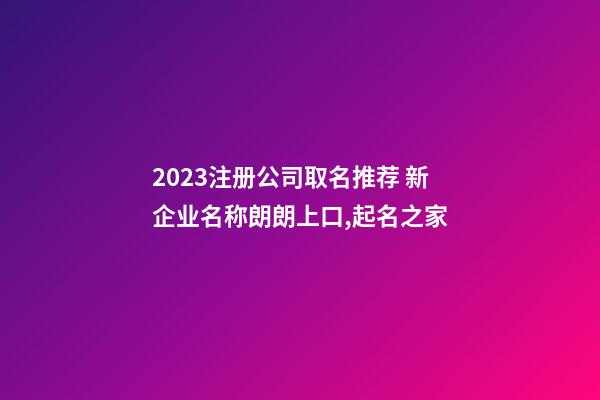 2023注册公司取名推荐 新企业名称朗朗上口,起名之家